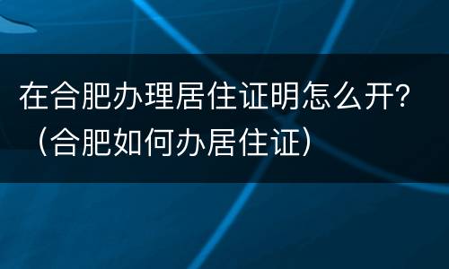 在合肥办理居住证明怎么开？（合肥如何办居住证）