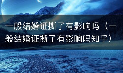 一般结婚证撕了有影响吗（一般结婚证撕了有影响吗知乎）