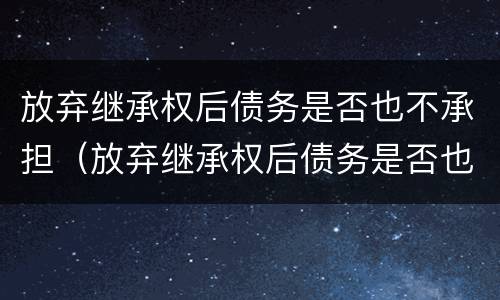 放弃继承权后债务是否也不承担（放弃继承权后债务是否也不承担责任）