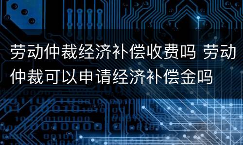 劳动仲裁经济补偿收费吗 劳动仲裁可以申请经济补偿金吗