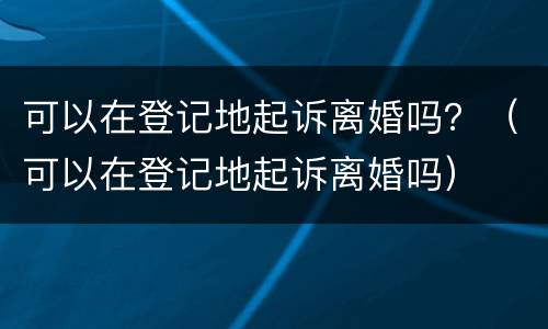 可以在登记地起诉离婚吗？（可以在登记地起诉离婚吗）