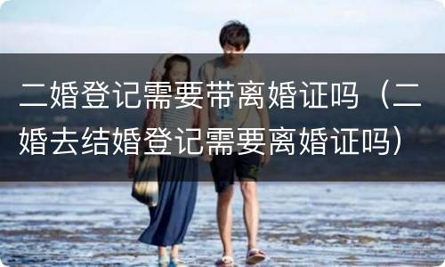 二婚登记需要带离婚证吗（二婚去结婚登记需要离婚证吗）