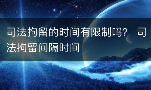 司法拘留的时间有限制吗？ 司法拘留间隔时间