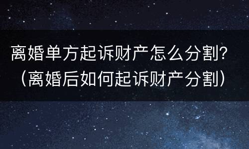 离婚单方起诉财产怎么分割？（离婚后如何起诉财产分割）