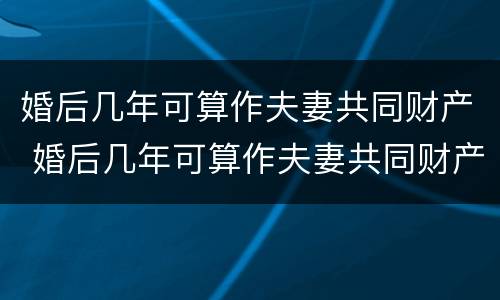 婚后几年可算作夫妻共同财产 婚后几年可算作夫妻共同财产吗