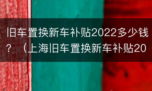 旧车置换新车补贴2022多少钱？（上海旧车置换新车补贴2022多少钱）