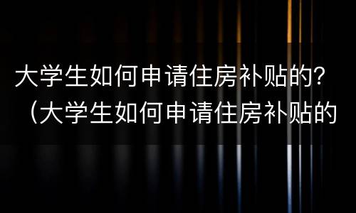 大学生如何申请住房补贴的？（大学生如何申请住房补贴的条件）