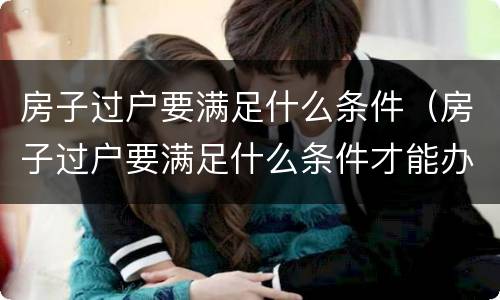 房子过户要满足什么条件（房子过户要满足什么条件才能办理）