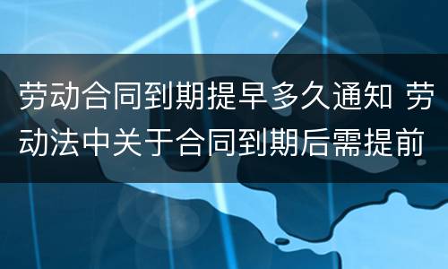 劳动合同到期提早多久通知 劳动法中关于合同到期后需提前通知