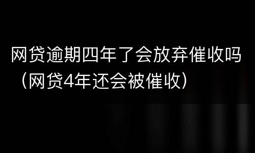 网贷逾期四年了会放弃催收吗（网贷4年还会被催收）