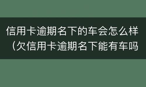 信用卡逾期名下的车会怎么样（欠信用卡逾期名下能有车吗）