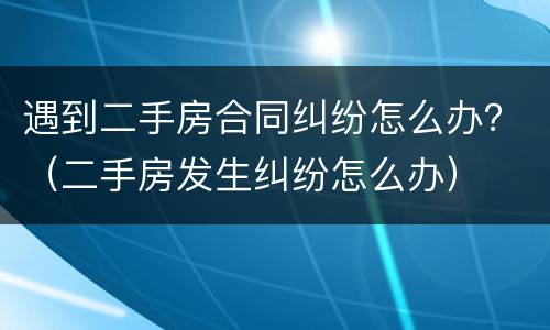 遇到二手房合同纠纷怎么办？（二手房发生纠纷怎么办）