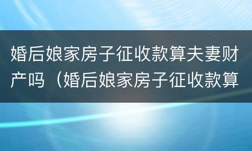 婚后娘家房子征收款算夫妻财产吗（婚后娘家房子征收款算夫妻财产吗）