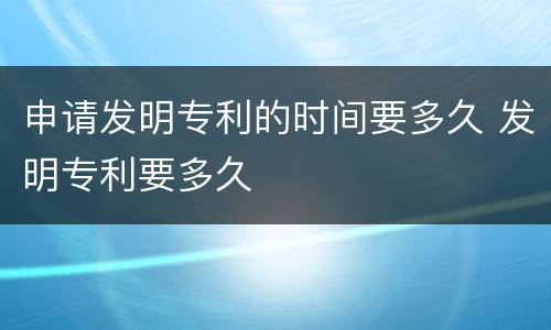 申请发明专利的时间要多久 发明专利要多久