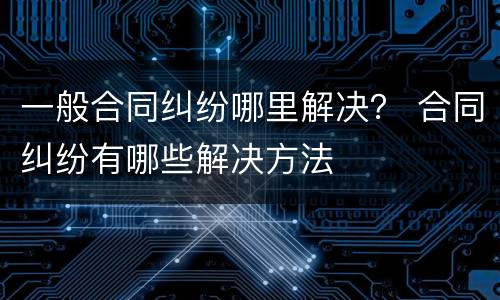 一般合同纠纷哪里解决？ 合同纠纷有哪些解决方法