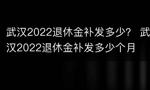 武汉2022退休金补发多少？ 武汉2022退休金补发多少个月