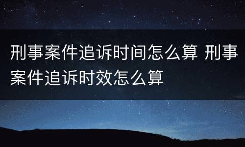 刑事案件追诉时间怎么算 刑事案件追诉时效怎么算
