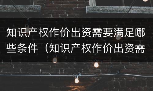 知识产权作价出资需要满足哪些条件（知识产权作价出资需要满足哪些条件呢）