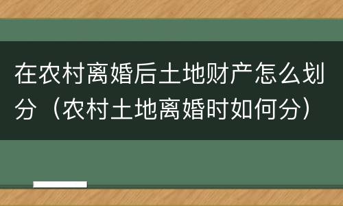 在农村离婚后土地财产怎么划分（农村土地离婚时如何分）