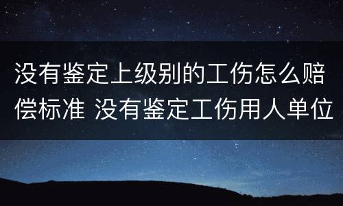 没有鉴定上级别的工伤怎么赔偿标准 没有鉴定工伤用人单位怎么赔偿