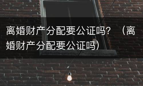 离婚财产分配要公证吗？（离婚财产分配要公证吗）