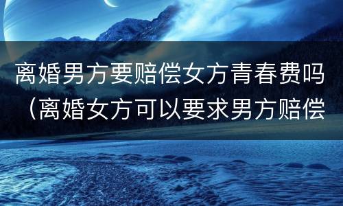 离婚男方要赔偿女方青春费吗（离婚女方可以要求男方赔偿青春费吗）
