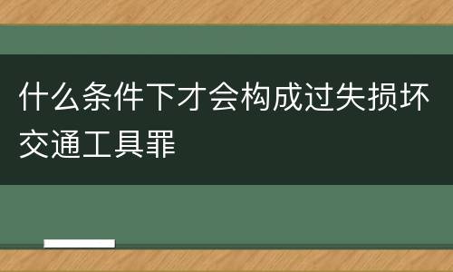 什么条件下才会构成过失损坏交通工具罪