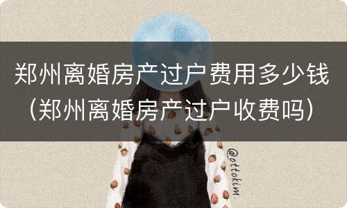 郑州离婚房产过户费用多少钱（郑州离婚房产过户收费吗）