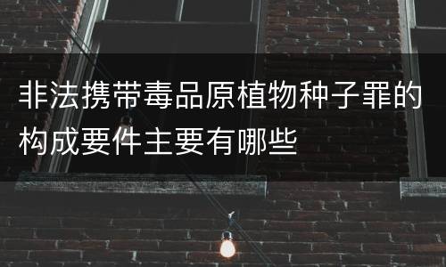 非法携带毒品原植物种子罪的构成要件主要有哪些