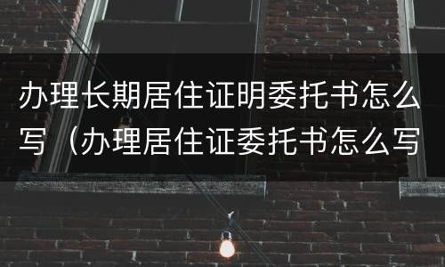 办理长期居住证明委托书怎么写（办理居住证委托书怎么写的）