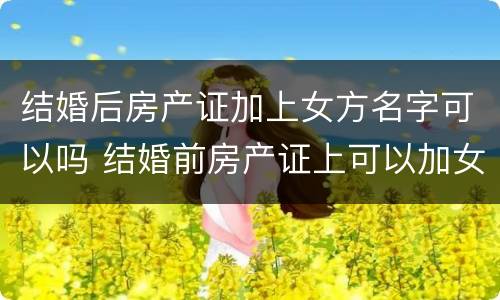 结婚后房产证加上女方名字可以吗 结婚前房产证上可以加女方名字吗