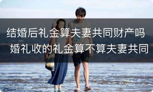 结婚后礼金算夫妻共同财产吗 婚礼收的礼金算不算夫妻共同财产
