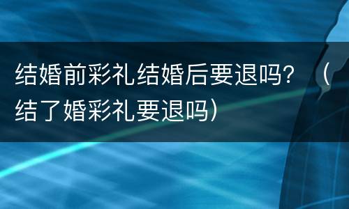 结婚前彩礼结婚后要退吗？（结了婚彩礼要退吗）