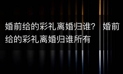 婚前给的彩礼离婚归谁？ 婚前给的彩礼离婚归谁所有