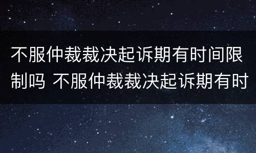 不服仲裁裁决起诉期有时间限制吗 不服仲裁裁决起诉期有时间限制吗为什么