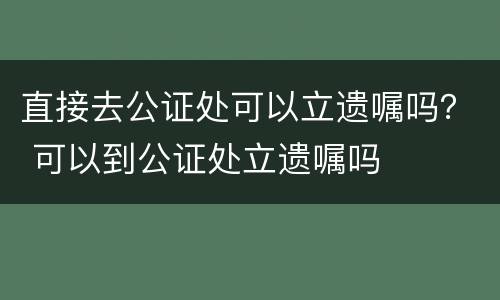 直接去公证处可以立遗嘱吗？ 可以到公证处立遗嘱吗
