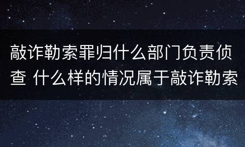 敲诈勒索罪归什么部门负责侦查 什么样的情况属于敲诈勒索罪