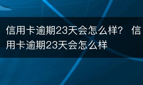 信用卡逾期23天会怎么样？ 信用卡逾期23天会怎么样
