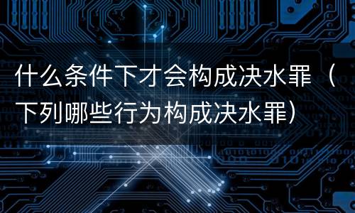 什么条件下才会构成决水罪（下列哪些行为构成决水罪）