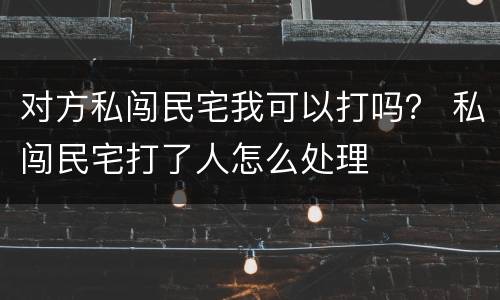对方私闯民宅我可以打吗？ 私闯民宅打了人怎么处理