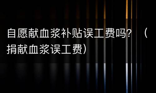 自愿献血浆补贴误工费吗？（捐献血浆误工费）