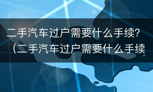 二手汽车过户需要什么手续？（二手汽车过户需要什么手续费）