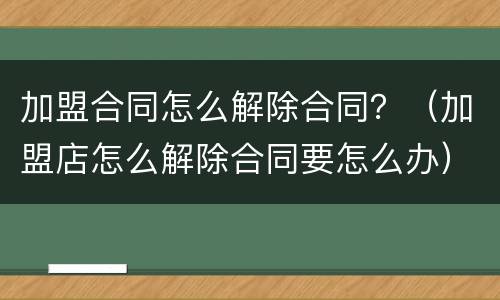 加盟合同怎么解除合同？（加盟店怎么解除合同要怎么办）
