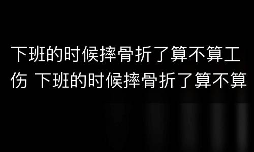 下班的时候摔骨折了算不算工伤 下班的时候摔骨折了算不算工伤事故