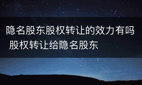 隐名股东股权转让的效力有吗 股权转让给隐名股东