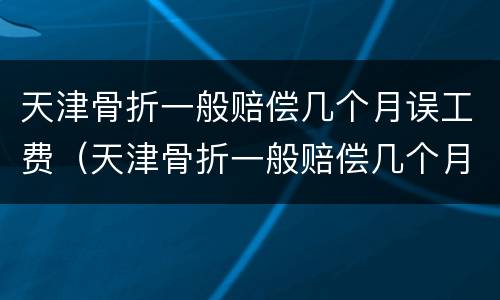 天津骨折一般赔偿几个月误工费（天津骨折一般赔偿几个月误工费多少钱）