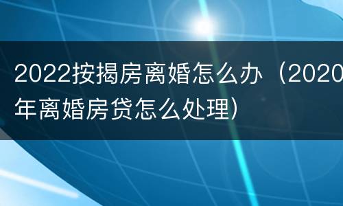 2022按揭房离婚怎么办（2020年离婚房贷怎么处理）