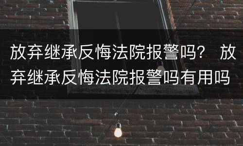 放弃继承反悔法院报警吗？ 放弃继承反悔法院报警吗有用吗
