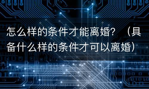 怎么样的条件才能离婚？（具备什么样的条件才可以离婚）