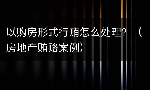 以购房形式行贿怎么处理？（房地产贿赂案例）